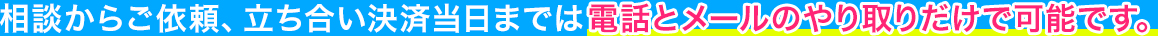 相談からご依頼、立ち合い決済当日までは電話とメールのやり取りだけで可能です。